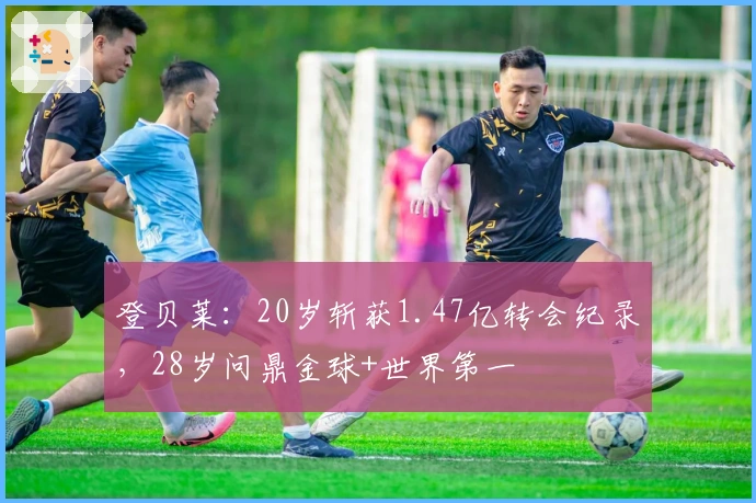 登贝莱:20岁斩获1.47亿转会纪录,28岁问鼎金球+世界第一