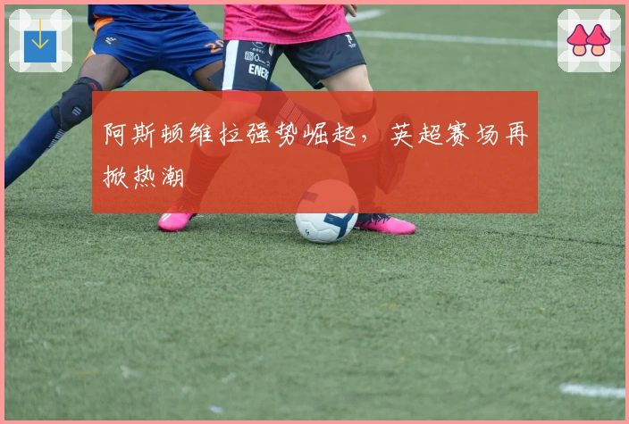 阿斯顿维拉强势崛起，英超赛场再掀热潮