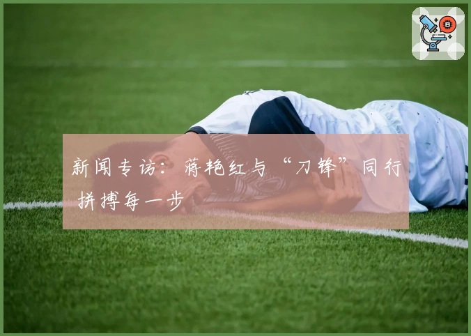 新闻专访:蒋艳红与“刀锋”同行 拼搏每一步