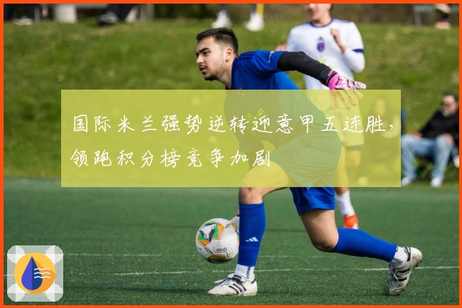 国际米兰强势逆转迎意甲五连胜,领跑积分榜竞争加剧