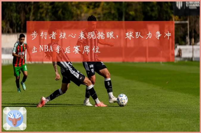 步行者核心表现抢眼,球队力争冲击NBA季后赛席位