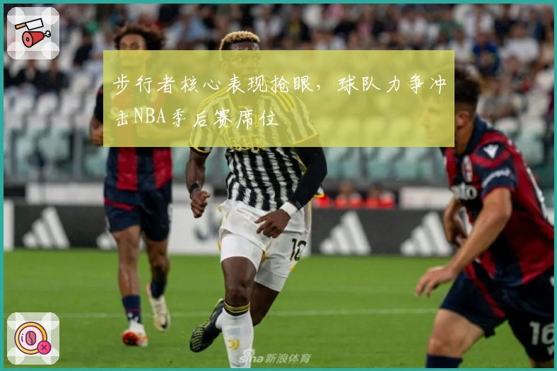 步行者核心表现抢眼，球队力争冲击NBA季后赛席位