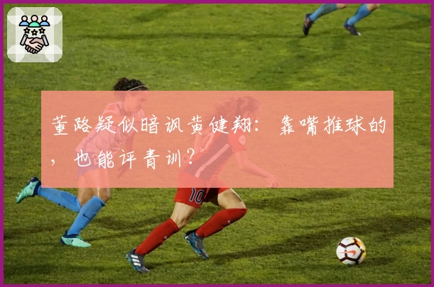 董路疑似暗讽黄健翔:靠嘴推球的,也能评青训?