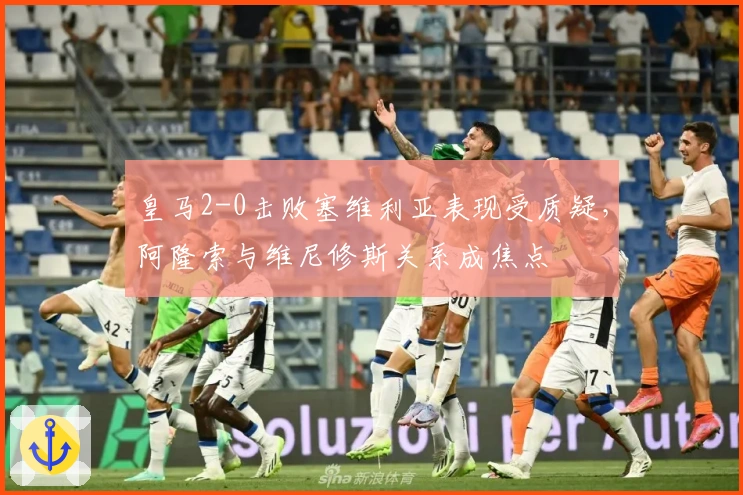 皇马2-0击败塞维利亚表现受质疑,阿隆索与维尼修斯关系成焦点