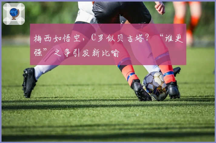 梅西如悟空,C罗似贝吉塔?“谁更强”之争引发新比喻