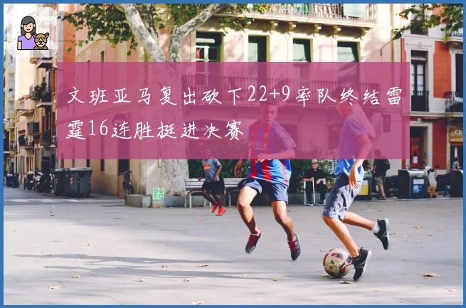 文班亚马复出砍下22+9率队终结雷霆16连胜挺进决赛