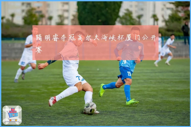 隋明睿夺冠高尔夫海峡杯厦门公开赛