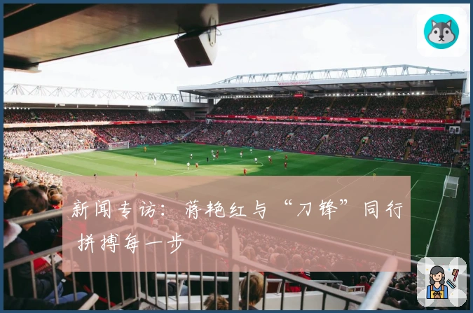 新闻专访：蒋艳红与“刀锋”同行 拼搏每一步