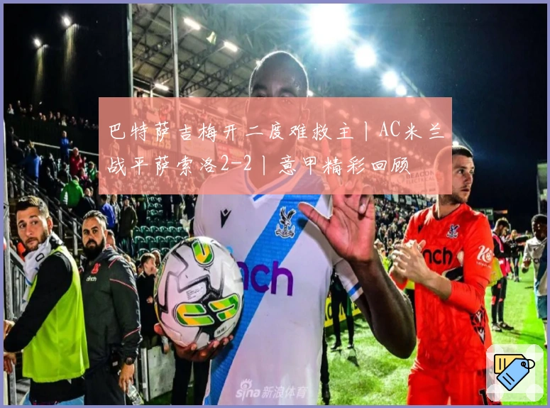 巴特萨吉梅开二度难救主丨AC米兰战平萨索洛2-2丨意甲精彩回顾